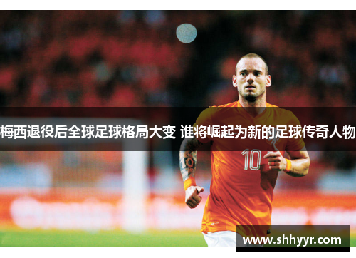 梅西退役后全球足球格局大变 谁将崛起为新的足球传奇人物 梅西退役后全球足球格局大变 谁将崛起为新的足球传奇人物