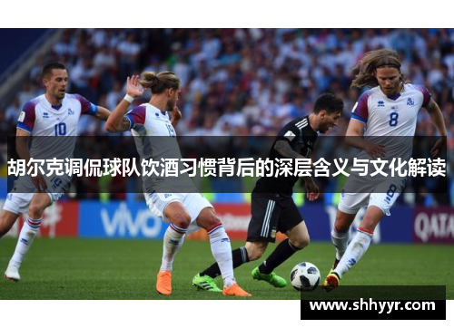 胡尔克调侃球队饮酒习惯背后的深层含义与文化解读