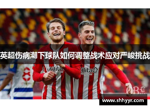 英超伤病潮下球队如何调整战术应对严峻挑战 英超伤病潮下球队如何调整战术应对严峻挑战