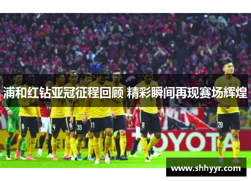 浦和红钻亚冠征程回顾 精彩瞬间再现赛场辉煌